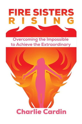 Fire Sisters Rising: Overcoming The Impossible To Achieve The Extraordinary