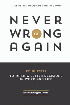 Never Be Wrong Again: Four Steps To Making Better Decisions In Work And Life