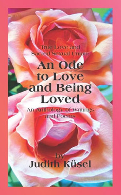 True Love And Sacred Sexual Union: An Ode To Love And Being Loved: An Anthology Of Writings And Poems