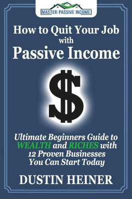 How To Quit Your Job With Passive Income: The Ultimate Beginners Guide To Wealth And Riches With 12 Proven Businesses You Can Start Today