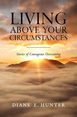 Living Above Your Circumstances: Stories Of Courageous Overcoming