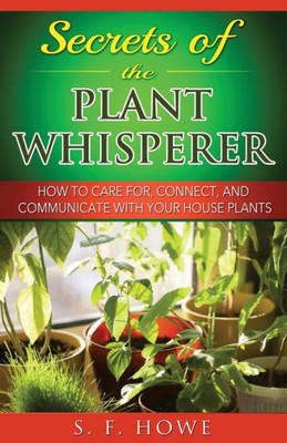 Secrets Of The Plant Whisperer: How To Care For, Connect, And Communicate With Your House Plants (Plant Intelligence) (Volume 1)