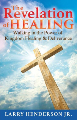 The Revelation Of Healing: Walking In The Power Of Kingdom Healing & Deliverance