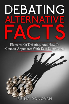 Debating Alternative Facts: Elements Of Debating, And How To Counter Arguments With Ease Using Logic