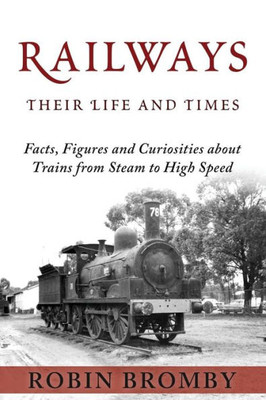Railways: Their Life And Times: Facts, Figures And Curiosities About Trains From Steam To High Speed