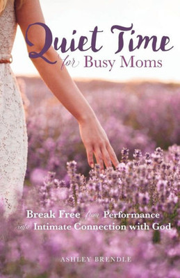 Quiet Time For Busy Moms: Break Free From Performance Into Intimate Connection With God