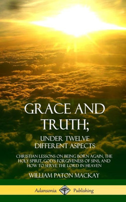 Grace And Truth; Under Twelve Different Aspects: Christian Lessons On Being Born Again, The Holy Spirit, God'S Forgiveness Of Sins, And How To Serve The Lord In Heaven (Hardcover)