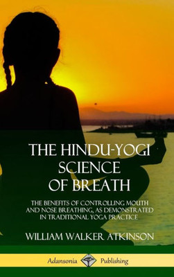 The Hindu-Yogi Science Of Breath: The Benefits Of Controlling Mouth And Nose Breathing, As Demonstrated In Traditional Yoga Practice (Hardcover)