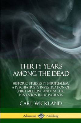 Thirty Years Among The Dead: Historic Studies In Spiritualism; A Psychiatrist'S Investigation Of Spirit Mediums And Psychic Possession In His Patients