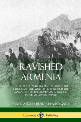 Ravished Armenia: The Story Of Aurora Mardiganian, The Christian Girl, Who Lived Through The Massacres Of The Armenian Genocide In The Ottoman Empire