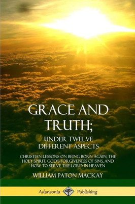Grace And Truth; Under Twelve Different Aspects: Christian Lessons On Being Born Again, The Holy Spirit, God'S Forgiveness Of Sins, And How To Serve The Lord In Heaven