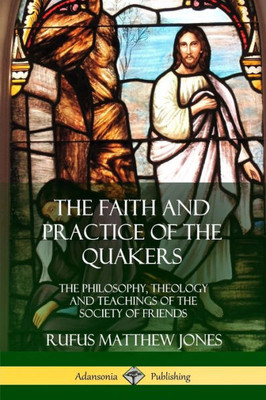 The Faith And Practice Of The Quakers: The Philosophy, Theology And Teachings Of The Society Of Friends