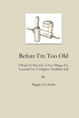 Before I'M Too Old: I Want To Pass On A Few Things I'Ve Learned For A Happier, Healthier Life