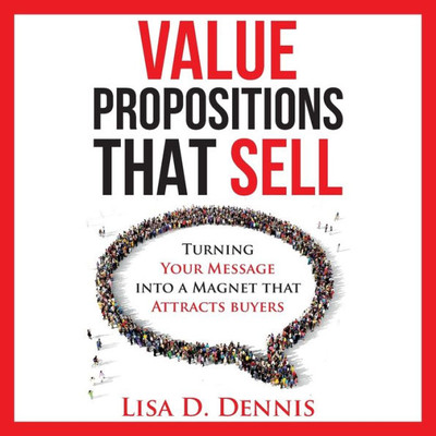 Value Propositions That Sell: Turning Your Message Into A Magnet That Attracts Buyers