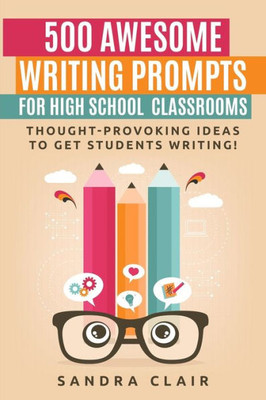 500 Awesome Writing Prompts For High School Classrooms: Thought-Provoking Ideas To Get Students Writing!