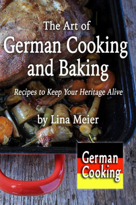The Art Of German Cooking And Baking: Recipes To Keep Your Heritage Alive