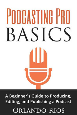 Podcasting Pro Basics: A Beginner'S Guide To Producing, Editing, And Publishing A Podcast