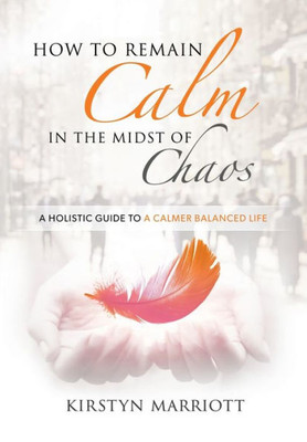 How To Remain Calm In The Midst Of Chaos: A Holistic Guide To A Calmer Balanced Life
