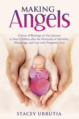 Making Angels: A Story Of Blessings On Our Journey To Have Children After The Heartache Of Infertility, Miscarriage, And Late-Term Pregnancy Loss