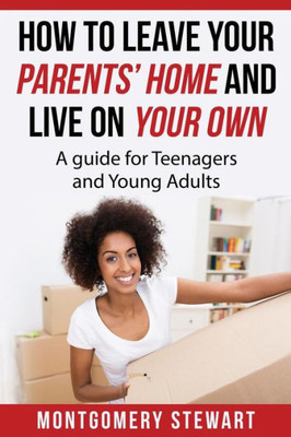 How To Leave Your Parent'S Home & Live On Your Own: A Guide For Teenagers And Young Adults