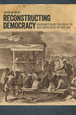 Reconstructing Democracy: Grassroots Black Politics In The Deep South After The Civil War