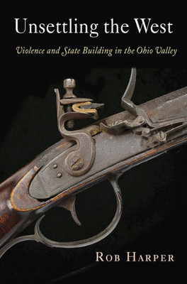 Unsettling The West: Violence And State Building In The Ohio Valley (Early American Studies)
