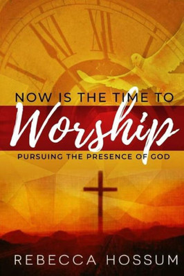 Now Is The Time To Worship: Pursuing The Presence Of God