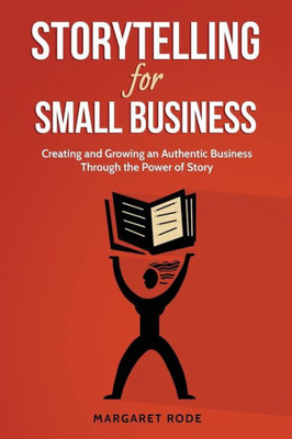 Storytelling For Small Business: Creating And Growing An Authentic Business Through The Power Of Story