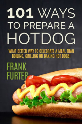 101 Ways To Prepare A Hot Dog: What Better Way To Celebrate A Meal Than Boiling, Grilling Or Baking Hot Dogs! (Foodie Delights)