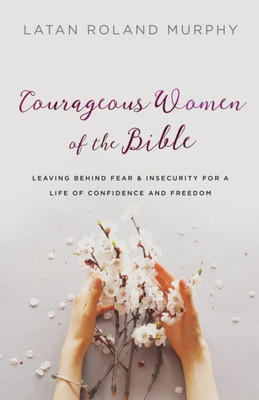 Courageous Women Of The Bible: Leaving Behind Fear And Insecurity For A Life Of Confidence And Freedom