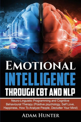 Emotional Intelligence Through Cbt And Nlp: Neuro-Linguistic Programming And Cognitive Behavioural Therapy (Positive Psychology, Self Love, Happiness, How To Analyze People, Declutter Your Mind)