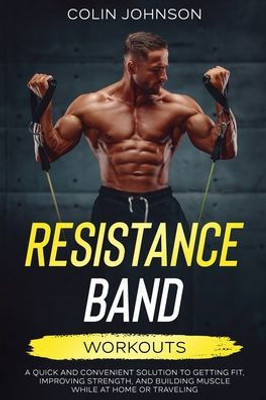 Resistance Band Workouts; A Quick And Convenient Solution To Getting Fit, Improving Strength, And Building Muscle While At Home Or Traveling