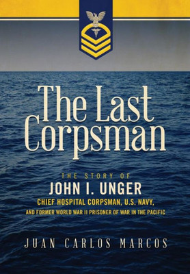 The Last Corpsman: The Story Of John I. Unger, Chief Hospital Corpsman, U.S. Navy, And Former World War Ii Prisoner Of War In The Pacific