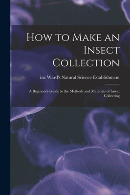 How To Make An Insect Collection: A Beginner'S Guide To The Methods And Materials Of Insect Collecting