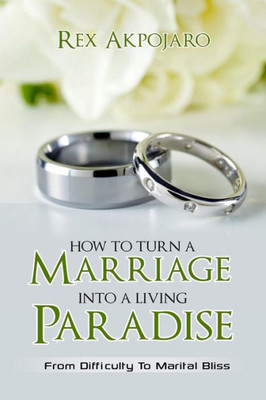 How To Turn A Marriage Into A Living Paradise: From Difficulty To Marital Bliss