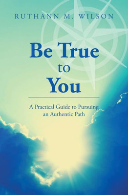Be True To You: A Practical Guide To Pursuing An Authentic Path