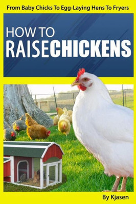 How To Raise Chickens:: From Baby Chicks To Egg-Laying Hens To Fryers