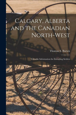 Calgary, Alberta And The Canadian North-West [Microform]: Valuable Information For Intending Settlers