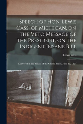 Speech Of Hon. Lewis Cass, Of Michigan, On The Veto Message Of The President, On The Indigent Insane Bill: Delivered In The Senate Of The United States, June 13, 1854