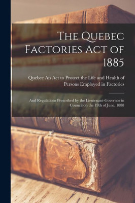 The Quebec Factories Act Of 1885 [Microform]: And Regulations Prescribed By The Lieutenant-Governor In Council On The 19Th Of June, 1888