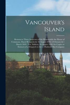 Vancouver'S Island [Microform]: Returns To Three Addresses Of The Honourable The House Of Commons, Dated Respectively 16 August 1848, 6 February & 1 ... Extracts Of A Despatch To The ... Hudson'S...
