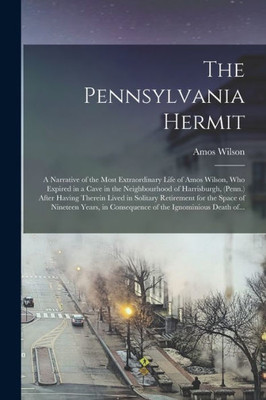 The Pennsylvania Hermit [Microform]: A Narrative Of The Most Extraordinary Life Of Amos Wilson, Who Expired In A Cave In The Neighbourhood Of ... For The Space Of Nineteen Years, In...