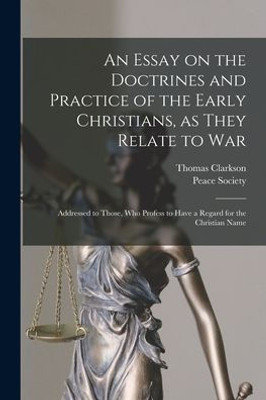 An Essay On The Doctrines And Practice Of The Early Christians, As They Relate To War: Addressed To Those, Who Profess To Have A Regard For The Christian Name