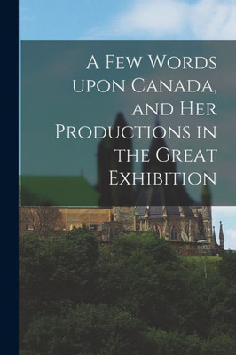 A Few Words Upon Canada, And Her Productions In The Great Exhibition [Microform]