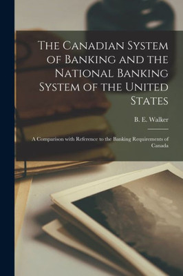 The Canadian System Of Banking And The National Banking System Of The United States [Microform]: A Comparison With Reference To The Banking Requirements Of Canada