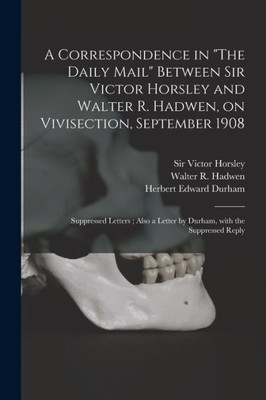 A Correspondence In The Daily Mail Between Sir Victor Horsley And Walter R. Hadwen, On Vivisection, September 1908: Suppressed Letters; Also A Letter By Durham, With The Suppressed Reply