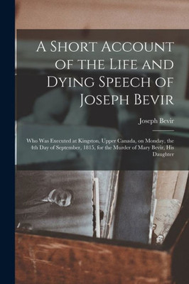 A Short Account Of The Life And Dying Speech Of Joseph Bevir [Microform]: Who Was Executed At Kingston, Upper Canada, On Monday, The 4Th Day Of ... For The Murder Of Mary Bevir, His Daughter