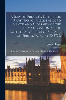 A Sermon Preach'D Before The Right Honourable The Lord Mayor And Aldermen Of The City Of London At The Cathedral Church Of St. Paul, On Friday, ... For The Execrable Murder Of King Charles I.