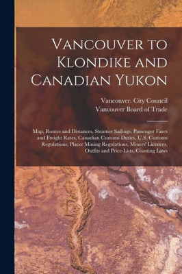 Vancouver To Klondike And Canadian Yukon [Microform]: Map, Routes And Distances, Steamer Sailings, Passenger Fares And Freight Rates, Canadian Customs ... Regulations, Miners' Licences, Outfits And...
