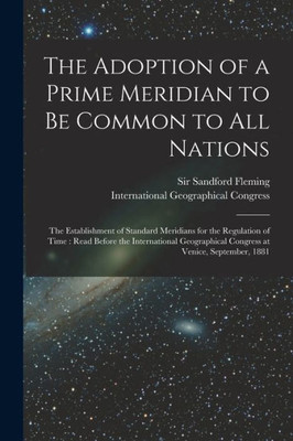 The Adoption Of A Prime Meridian To Be Common To All Nations [Microform]: The Establishment Of Standard Meridians For The Regulation Of Time: Read ... Congress At Venice, September, 1881